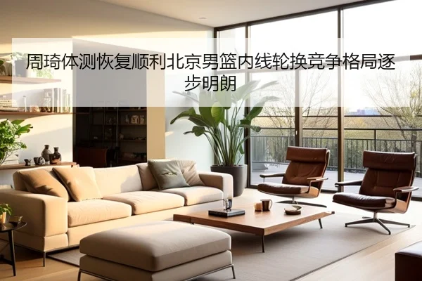 周琦体测恢复顺利北京男篮内线轮换竞争格局逐步明朗