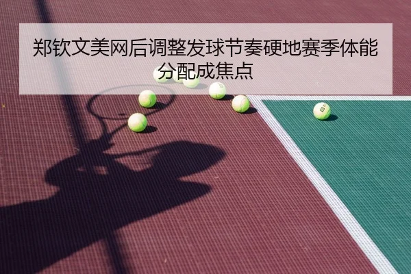 郑钦文美网后调整发球节奏硬地赛季体能分配成焦点